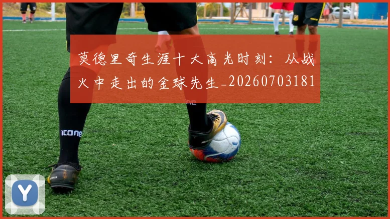莫德里奇生涯十大高光时刻：从战火中走出的金球先生_20260703181751