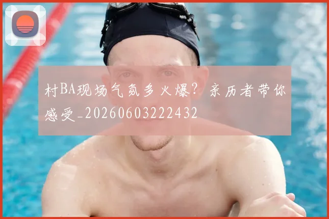 村BA现场气氛多火爆？亲历者带你感受_20260603222432