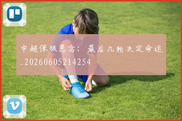 中超保级悬念：最后几轮决定命运_20260605214254