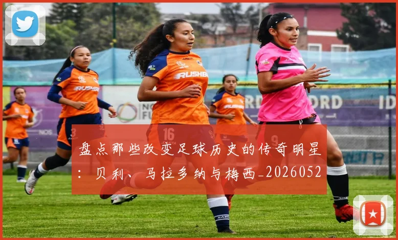 盘点那些改变足球历史的传奇明星：贝利、马拉多纳与梅西_20260523113557