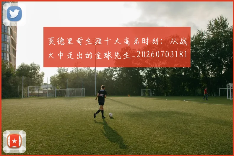 莫德里奇生涯十大高光时刻：从战火中走出的金球先生_20260703181751