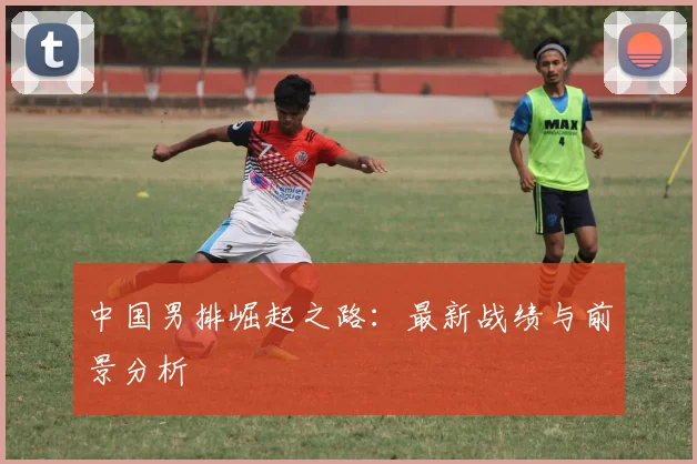 中国男排崛起之路：最新战绩与前景分析