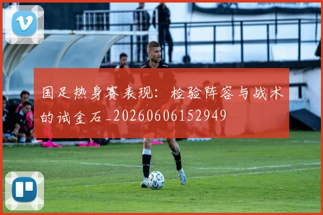 国足热身赛表现:检验阵容与战术的试金石_20260606152949