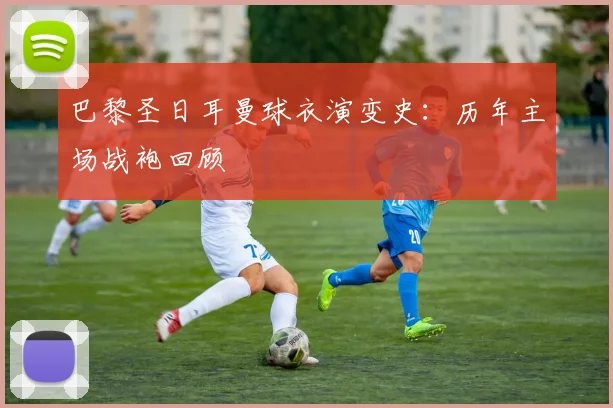 巴黎圣日耳曼球衣演变史:历年主场战袍回顾