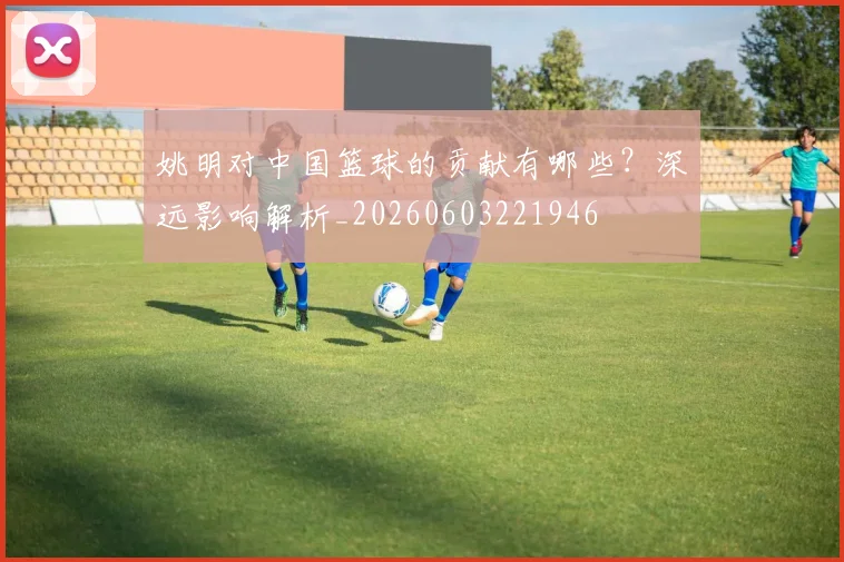姚明对中国篮球的贡献有哪些?深远影响解析_20260603221946