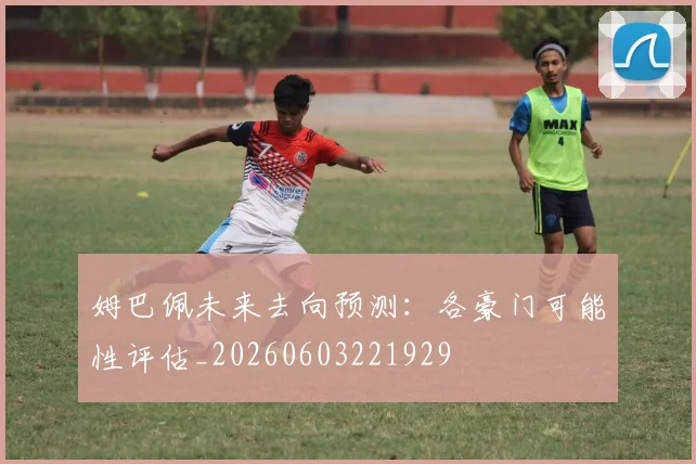 姆巴佩未来去向预测:各豪门可能性评估_20260603221929