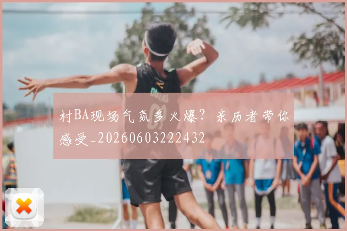 村BA现场气氛多火爆?亲历者带你感受_20260603222432