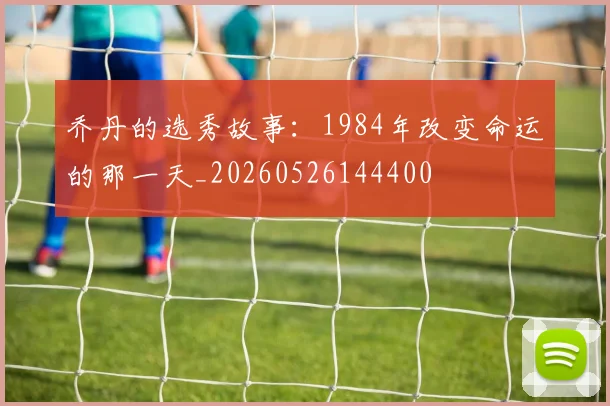 乔丹的选秀故事:1984年改变命运的那一天_20260526144400