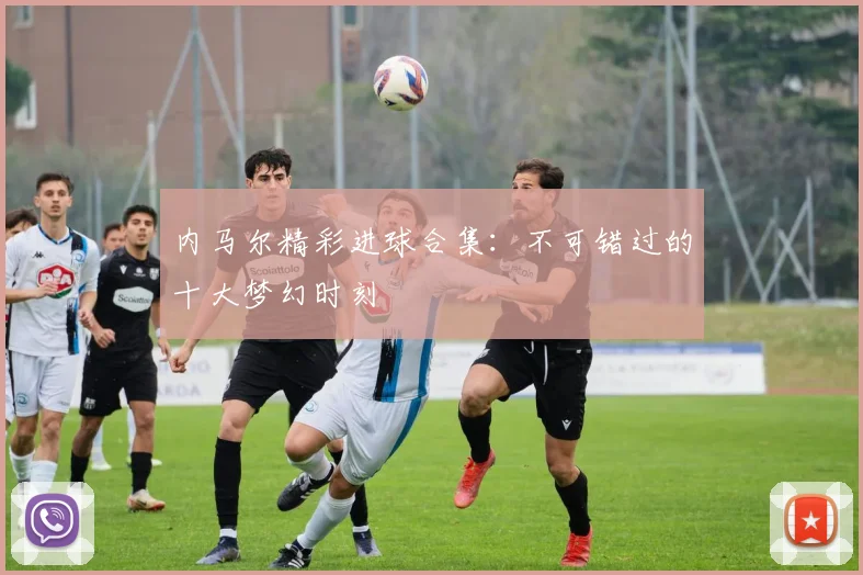 内马尔精彩进球合集：不可错过的十大梦幻时刻