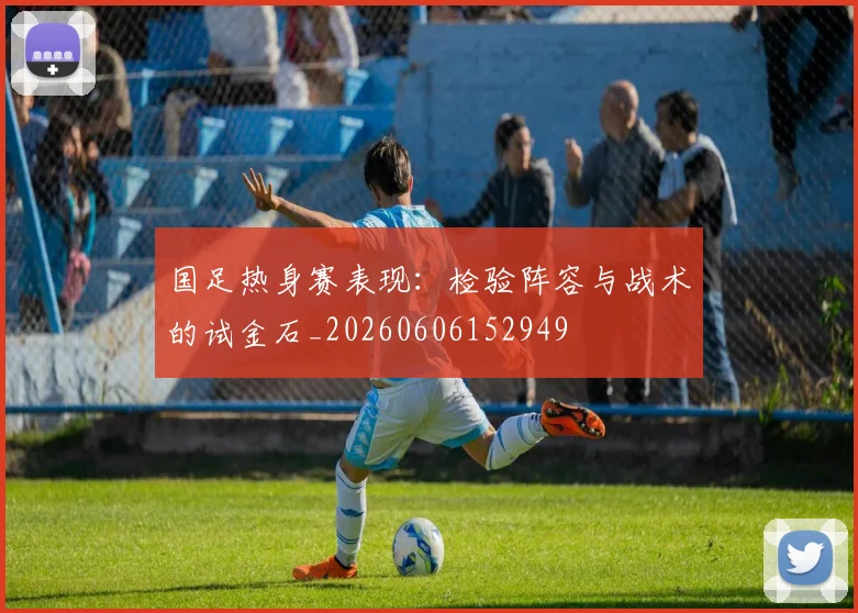 国足热身赛表现:检验阵容与战术的试金石_20260606152949