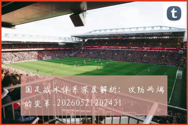 国足战术体系深度解析:攻防两端的变革_20260521202431