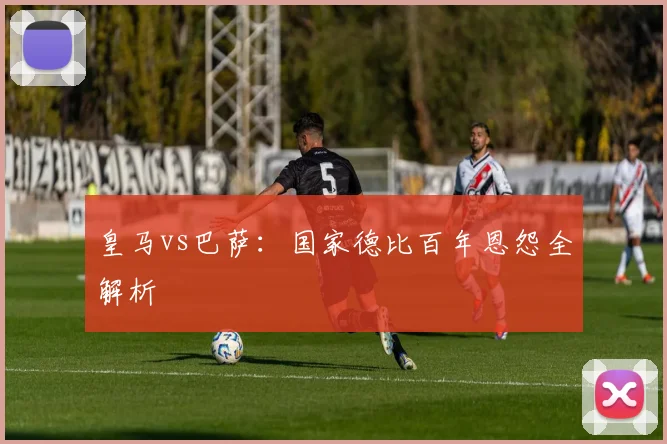 皇马vs巴萨：国家德比百年恩怨全解析