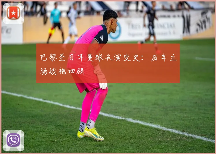 巴黎圣日耳曼球衣演变史:历年主场战袍回顾