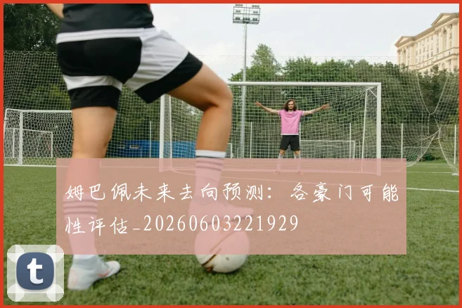 姆巴佩未来去向预测:各豪门可能性评估_20260603221929