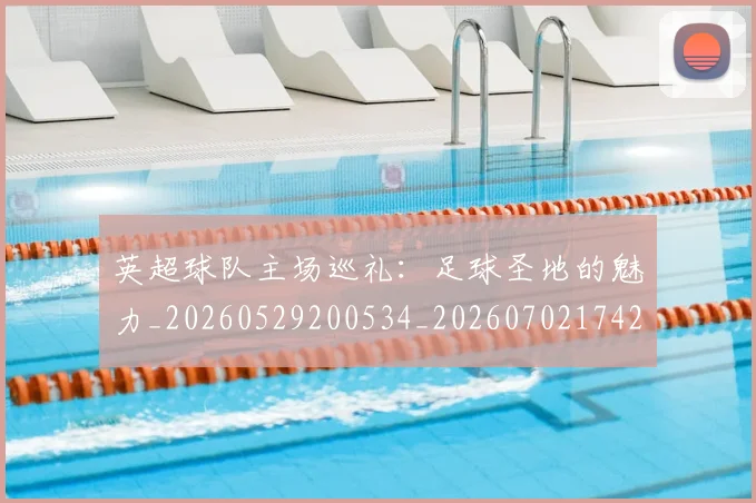 英超球队主场巡礼:足球圣地的魅力_20260529200534_20260702174255