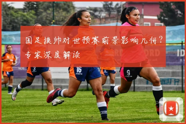 国足换帅对世预赛前景影响几何？专家深度解读