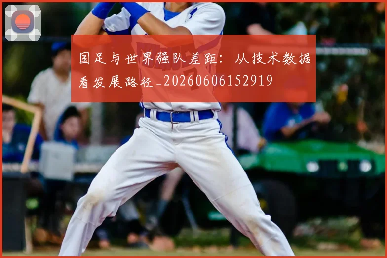 国足与世界强队差距:从技术数据看发展路径_20260606152919