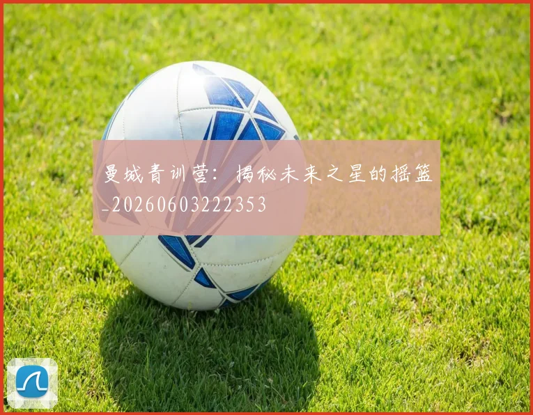 曼城青训营:揭秘未来之星的摇篮_20260603222353