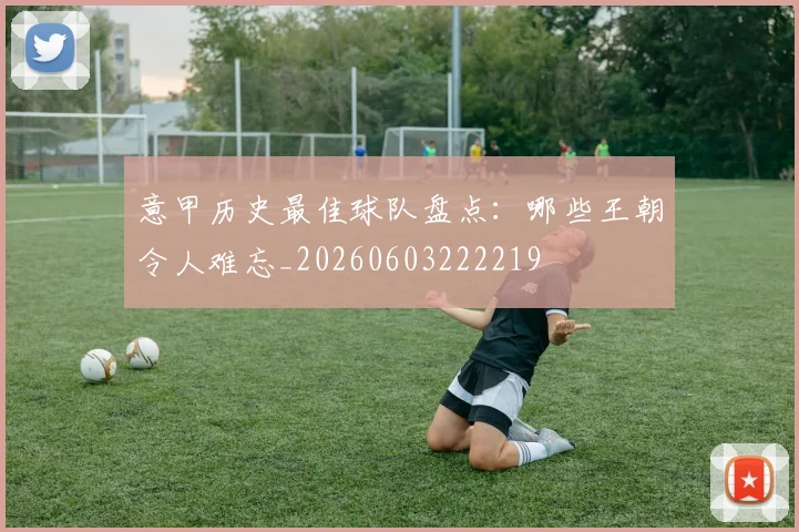 意甲历史最佳球队盘点:哪些王朝令人难忘_20260603222219