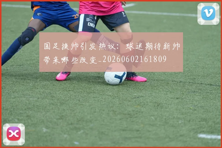 国足换帅引发热议：球迷期待新帅带来哪些改变_20260602161809