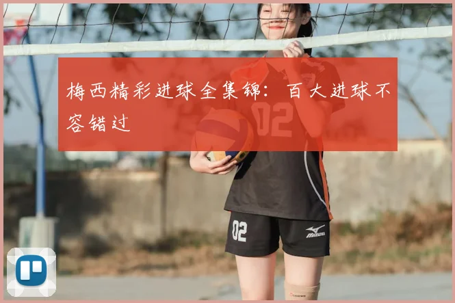 梅西精彩进球全集锦：百大进球不容错过